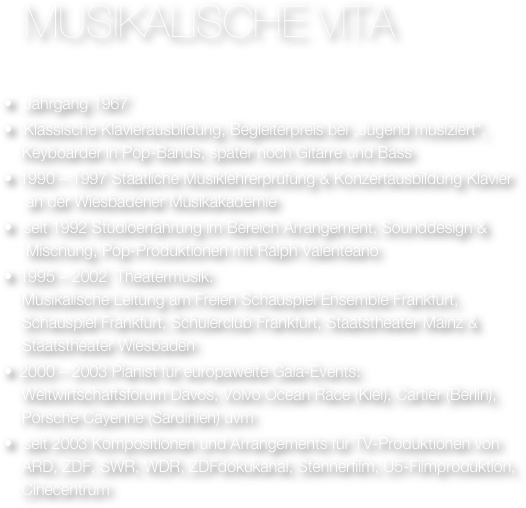 
  Musikalische vita


  Jahrgang 1967
  Klassische Klavierausbildung, Begleiterpreis bei „Jugend musiziert“,   
    Keyboarder in Pop-Bands, später noch Gitarre und Bass
 1990 – 1997 Staatliche Musiklehrerprüfung & Konzertausbildung Klavier 
     an der Wiesbadener Musikakademie
  seit 1992 Studioerfahrung im Bereich Arrangement, Sounddesign & 
     Mischung, Pop-Produktionen mit Ralph Valenteano
 1995 – 2002  Theatermusik: 
    Musikalische Leitung am Freien Schauspiel Ensemble Frankfurt, 
    Schauspiel Frankfurt, Schülerclub Frankfurt, Staatstheater Mainz & 
    Staatstheater Wiesbaden
 2000 – 2003 Pianist für europaweite Gala-Events:
    Weltwirtschaftsforum Davos, Volvo Ocean Race (Kiel), Cartier (Berlin), 
    Porsche Cayenne (Sardinien) uvm
  seit 2003 Kompositionen und Arrangements für TV-Produktionen von 
    ARD, ZDF, SWR, WDR, ZDFdokukanal, Stennerfilm, U5-Filmproduktion, 
    Cinecentrum
